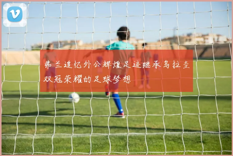 弗兰追忆外公辉煌足迹继承乌拉圭双冠荣耀的足球梦想