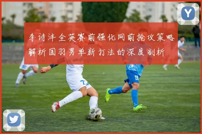 李诗沣全英赛前强化网前抢攻策略解析国羽男单新打法的深度剖析