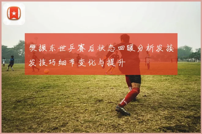 樊振东世乒赛后状态回暖分析发接发技巧细节变化与提升