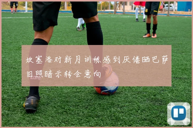 坎塞洛对新月训练感到厌倦晒巴萨旧照暗示转会意向