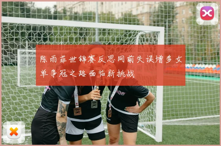 陈雨菲世锦赛反思网前失误增多女单争冠之路面临新挑战
