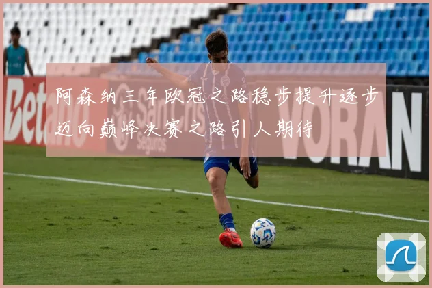 阿森纳三年欧冠之路稳步提升逐步迈向巅峰决赛之路引人期待