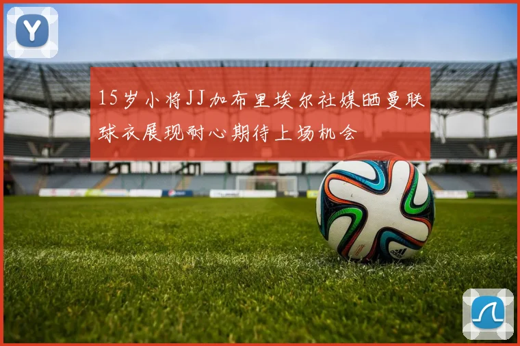 15岁小将JJ加布里埃尔社媒晒曼联球衣展现耐心期待上场机会